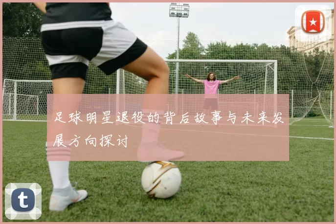 足球明星退役的背后故事与未来发展方向探讨
