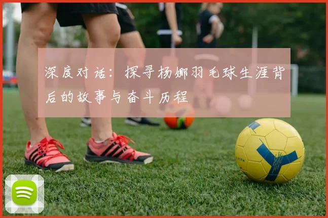深度对话：探寻杨娜羽毛球生涯背后的故事与奋斗历程