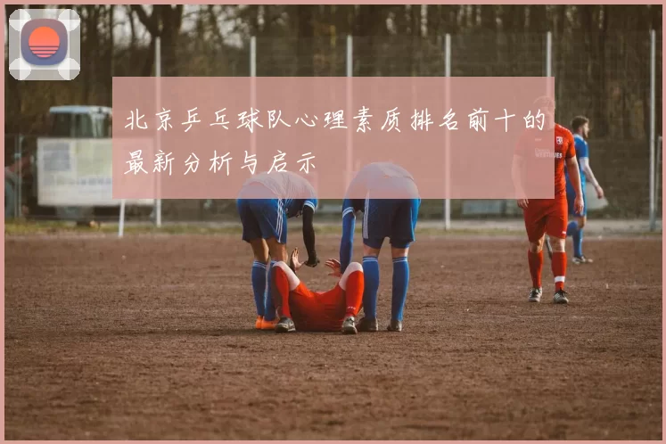北京乒乓球队心理素质排名前十的最新分析与启示