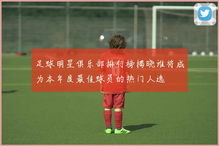 足球明星俱乐部排行榜揭晓谁将成为本年度最佳球员的热门人选