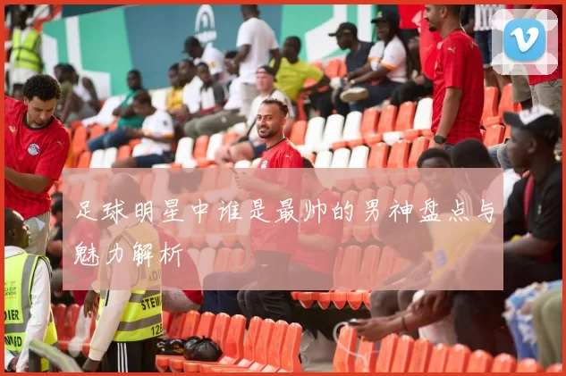 足球明星中谁是最帅的男神盘点与魅力解析