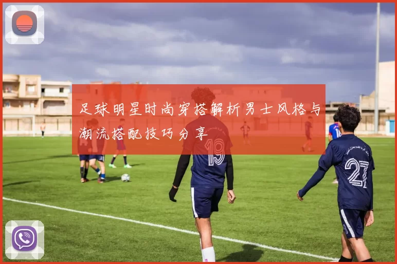 足球明星时尚穿搭解析男士风格与潮流搭配技巧分享