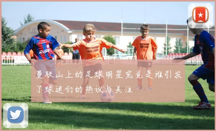 曼联山上的足球明星究竟是谁引发了球迷们的热议与关注