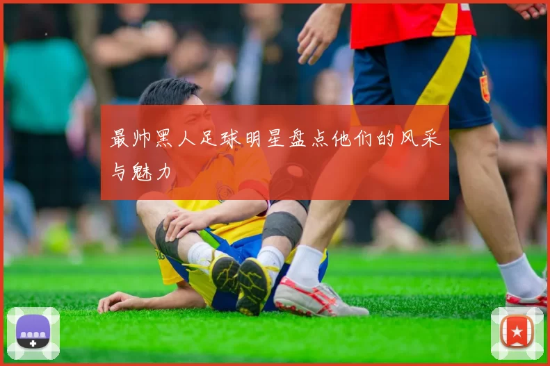 最帅黑人足球明星盘点他们的风采与魅力