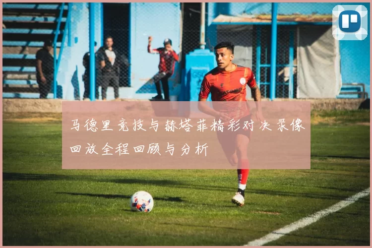 马德里竞技与赫塔菲精彩对决录像回放全程回顾与分析