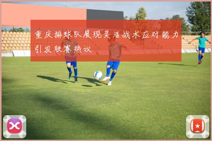 重庆排球队展现灵活战术应对能力引发联赛热议
