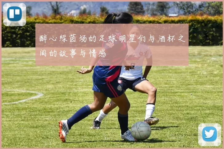 醉心绿茵场的足球明星们与酒杯之间的故事与情感