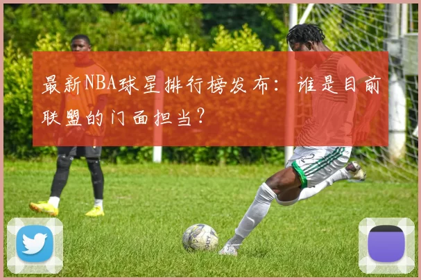 最新NBA球星排行榜发布：谁是目前联盟的门面担当？