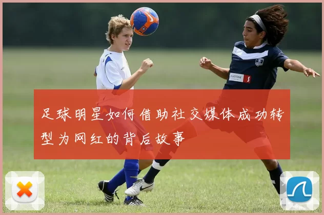 足球明星如何借助社交媒体成功转型为网红的背后故事