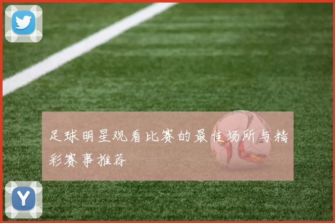 足球明星观看比赛的最佳场所与精彩赛事推荐