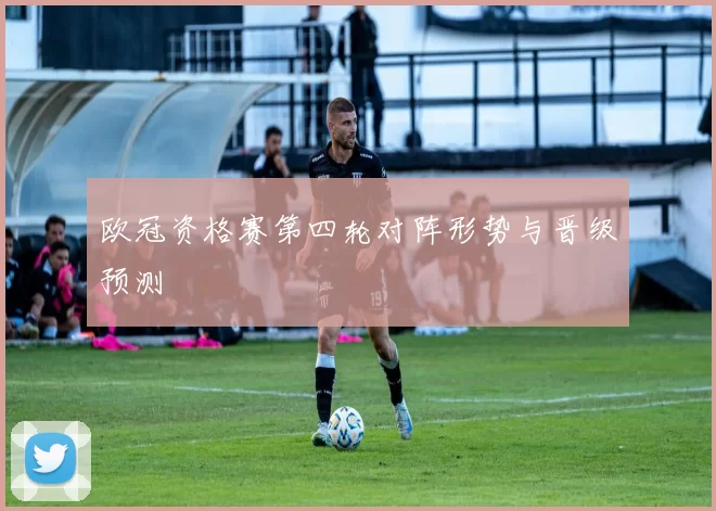 欧冠资格赛第四轮对阵形势与晋级预测
