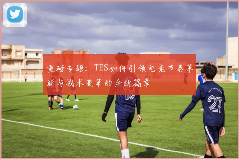 重磅专题：TES如何引领电竞节奏革新与战术变革的全新篇章