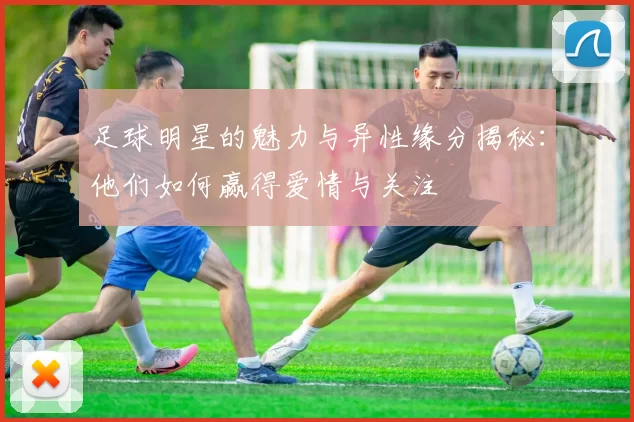 足球明星的魅力与异性缘分揭秘：他们如何赢得爱情与关注
