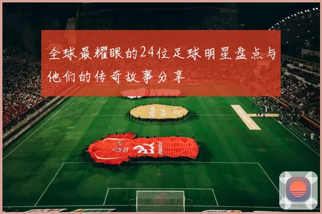 全球最耀眼的24位足球明星盘点与他们的传奇故事分享