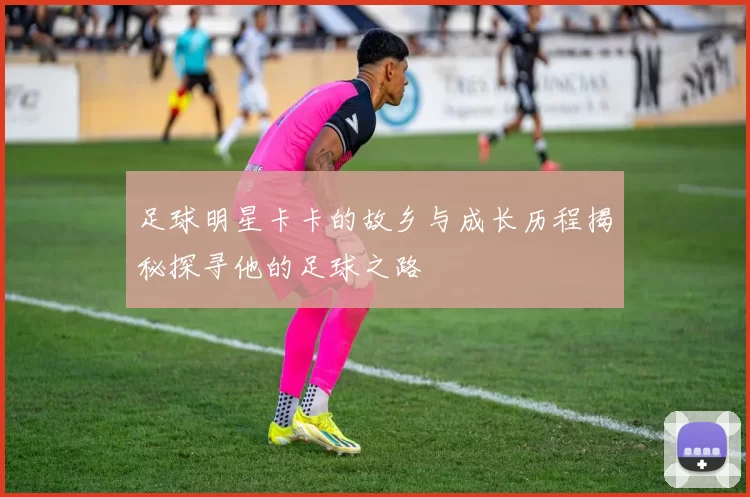 足球明星卡卡的故乡与成长历程揭秘探寻他的足球之路