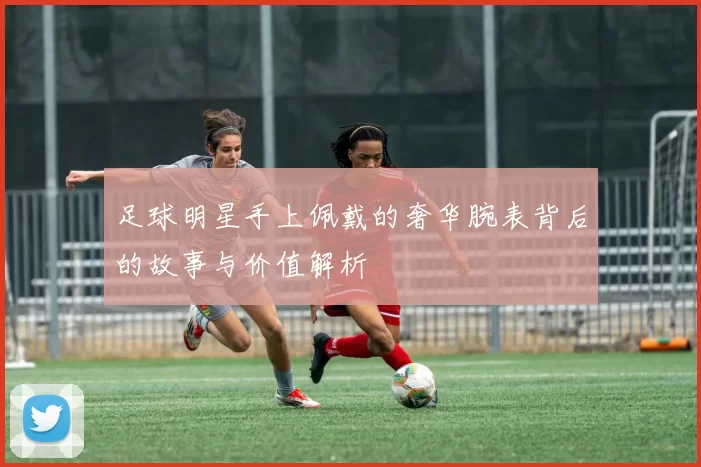 足球明星手上佩戴的奢华腕表背后的故事与价值解析