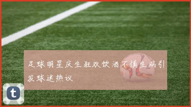 足球明星庆生狂欢饮酒不慎生病引发球迷热议