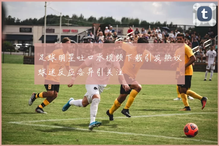足球明星吐口水视频下载引发热议球迷反应各异引关注
