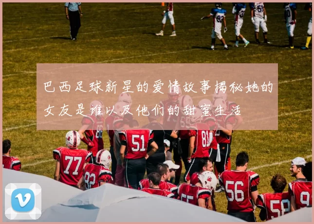 巴西足球新星的爱情故事揭秘她的女友是谁以及他们的甜蜜生活