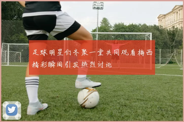 足球明星们齐聚一堂共同观看梅西精彩瞬间引发热烈讨论