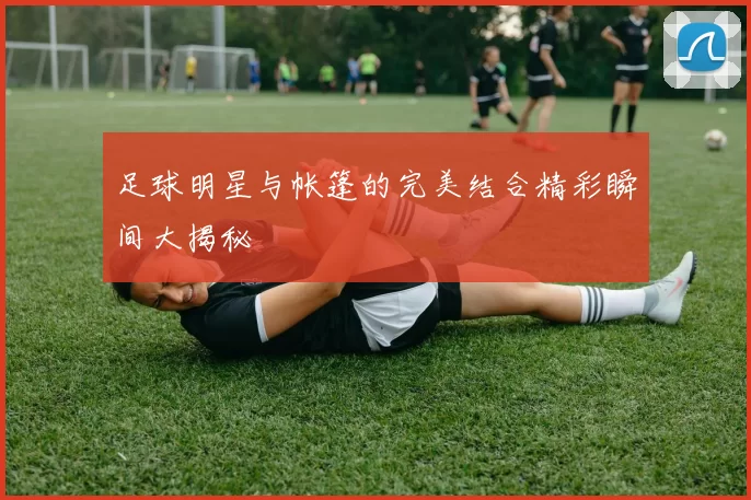 足球明星与帐篷的完美结合精彩瞬间大揭秘