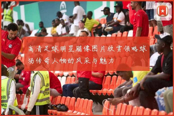 高清足球明星腊像图片欣赏领略球场传奇人物的风采与魅力