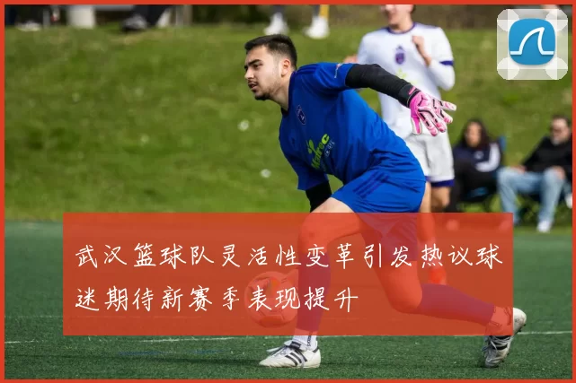 武汉篮球队灵活性变革引发热议球迷期待新赛季表现提升
