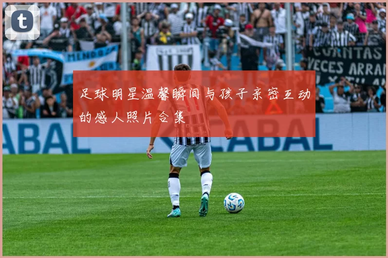 足球明星温馨瞬间与孩子亲密互动的感人照片合集