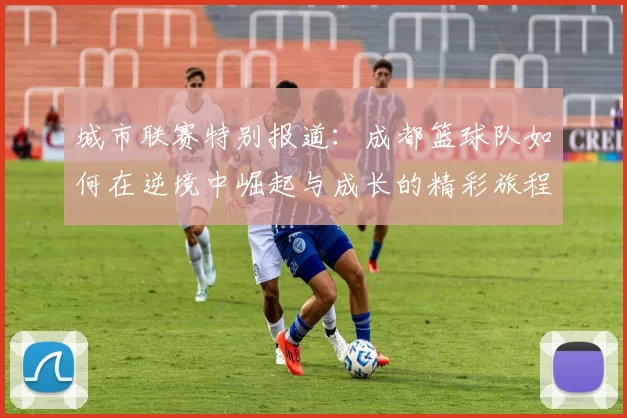 城市联赛特别报道：成都篮球队如何在逆境中崛起与成长的精彩旅程