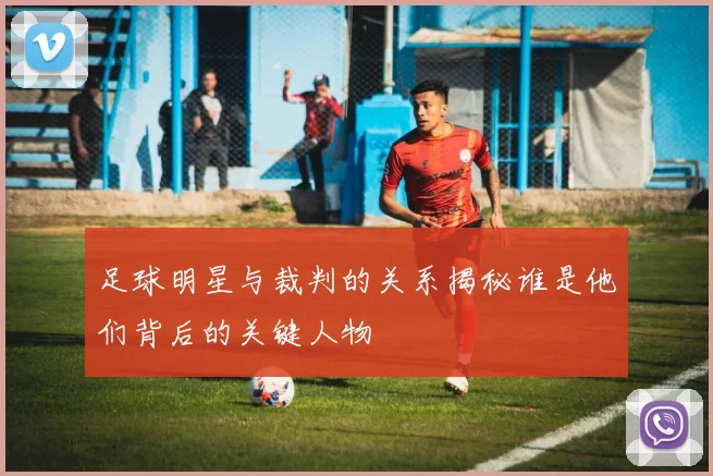 足球明星与裁判的关系揭秘谁是他们背后的关键人物