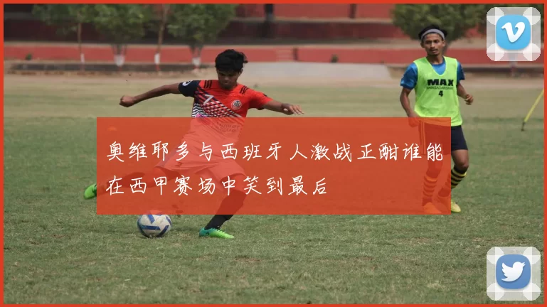 奥维耶多与西班牙人激战正酣谁能在西甲赛场中笑到最后