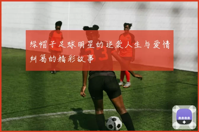 绿帽子足球明星的逆袭人生与爱情纠葛的精彩故事
