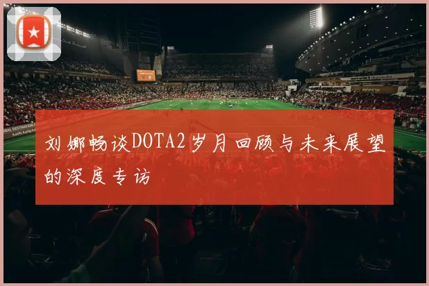 刘娜畅谈DOTA2岁月回顾与未来展望的深度专访