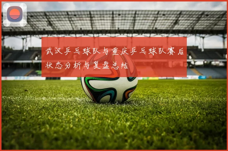 武汉乒乓球队与重庆乒乓球队赛后状态分析与复盘总结