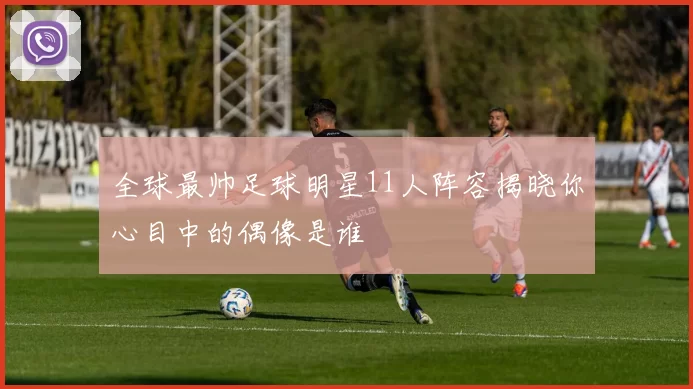 全球最帅足球明星11人阵容揭晓你心目中的偶像是谁