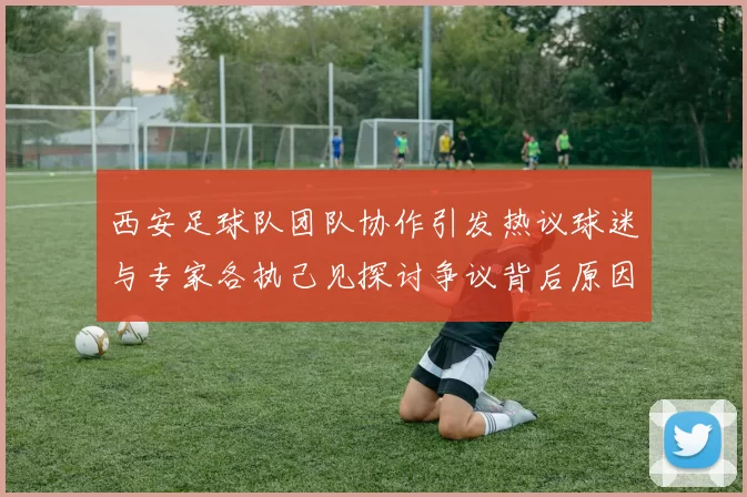 西安足球队团队协作引发热议球迷与专家各执己见探讨争议背后原因