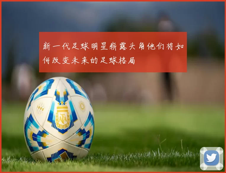 新一代足球明星崭露头角他们将如何改变未来的足球格局