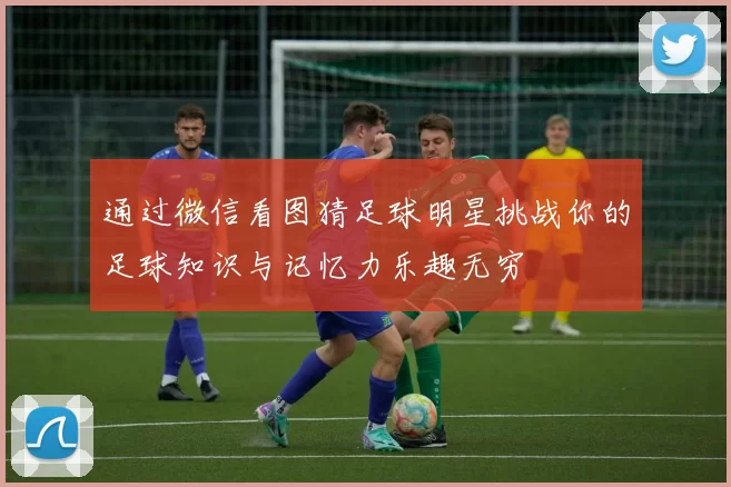 通过微信看图猜足球明星挑战你的足球知识与记忆力乐趣无穷