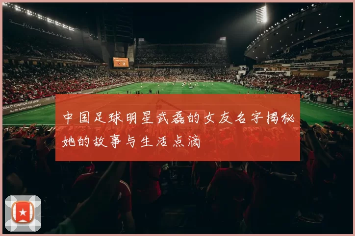 中国足球明星武磊的女友名字揭秘她的故事与生活点滴