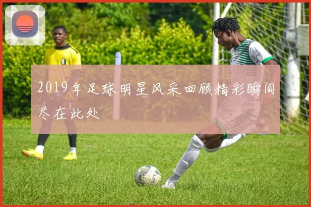 2019年足球明星风采回顾精彩瞬间尽在此处