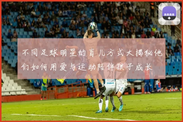 不同足球明星的育儿方式大揭秘他们如何用爱与运动陪伴孩子成长