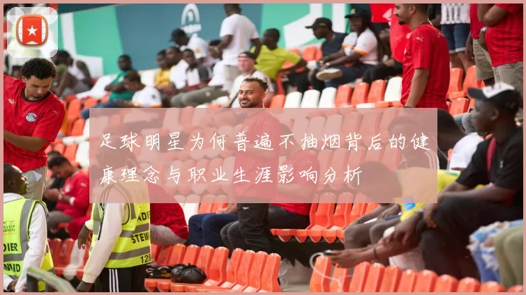 足球明星为何普遍不抽烟背后的健康理念与职业生涯影响分析