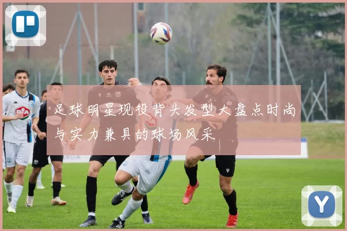 足球明星现役背头发型大盘点时尚与实力兼具的球场风采