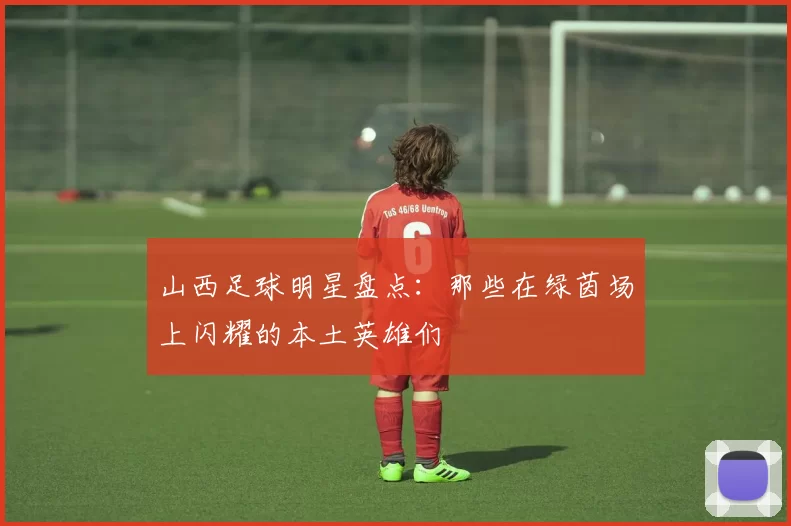 山西足球明星盘点：那些在绿茵场上闪耀的本土英雄们