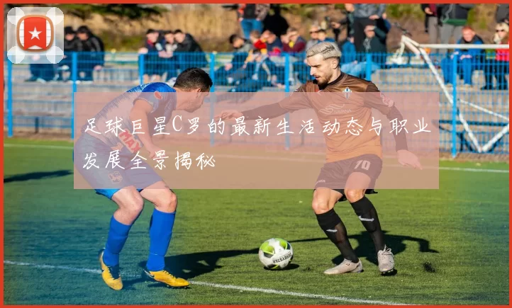 足球巨星C罗的最新生活动态与职业发展全景揭秘