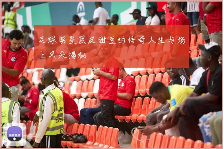 足球明星黑皮甜豆的传奇人生与场上风采揭秘