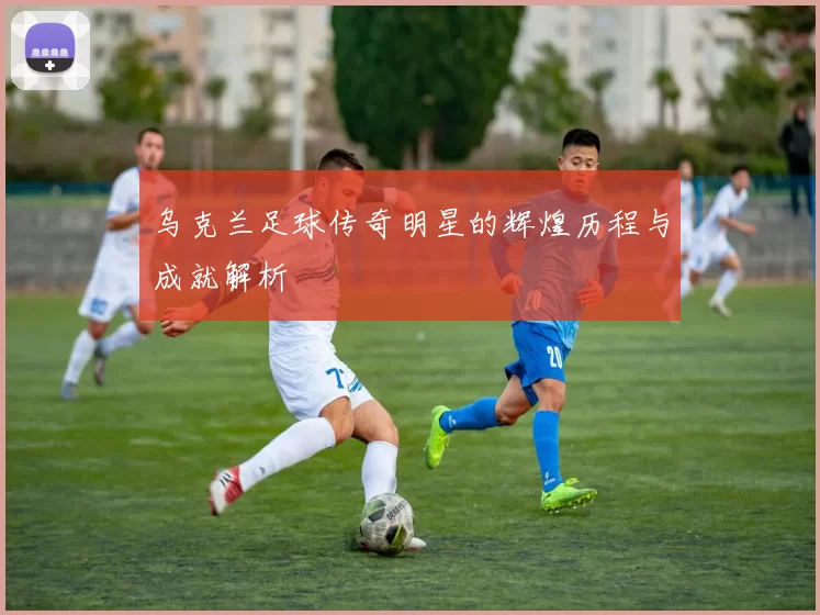 乌克兰足球传奇明星的辉煌历程与成就解析