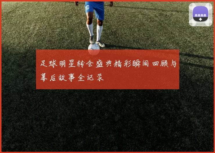 足球明星转会盛典精彩瞬间回顾与幕后故事全记录
