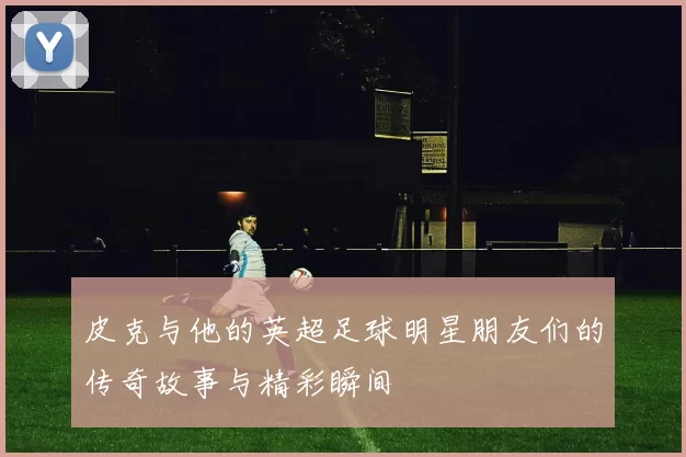 皮克与他的英超足球明星朋友们的传奇故事与精彩瞬间