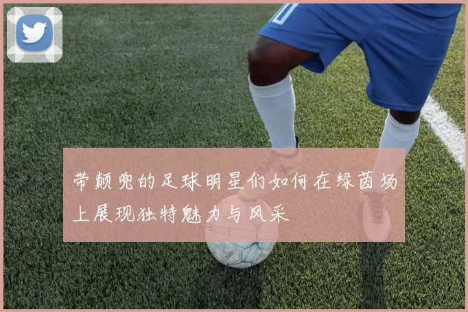 带颠兜的足球明星们如何在绿茵场上展现独特魅力与风采